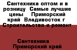 Сантехника оптом и в розницу. Самые лучшие цены! - Приморский край, Владивосток г. Строительство и ремонт » Сантехника   . Приморский край,Владивосток г.